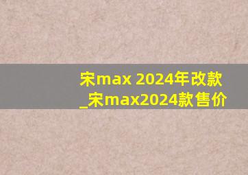 宋max 2024年改款_宋max2024款售价